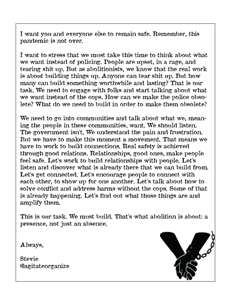  

 

I want you and everyone else to remain safe, Remember, this
pandemic is not over.

I want to stress that we must take this time to think about what
we want instead of policing. People are upset, in a rage, and
tearing shit up. But as abolitionists, we know that the real work
is about building things up. Anyone can tear shit up. But how
many can build something worthwhile and lasting? That is our
task. We need to engage with folks and start talking about what
we want instead of the cops. How can we make the police obso-
lete? What do we need to build in order to make them obsolete?

We need to go into communities and talk about what we, mean-
ing the people in these communities, want. We should listen,
The government isn't. We understand the pain and frustration.
But we have to make this moment a movement. That means we
have to work to build connections. Real safety is achieved
through good relations, Relationships, good ones, make people
feel safe, Let's work to build relationships with people. Let's
listen and discover what is already there that we can build from,
Let's get connected, Let's encourage people to connect with
each other, to show up for one another, Let's talk about how to
solve contlict and address harms without the cops. Some of that
is already happening. Let's tind out what those things are and
amplify them.

This is our task. We must build. That's what abolition is about: a
presence, not just an absence.
Always,

Stevie
@agitateorganize

 

 
